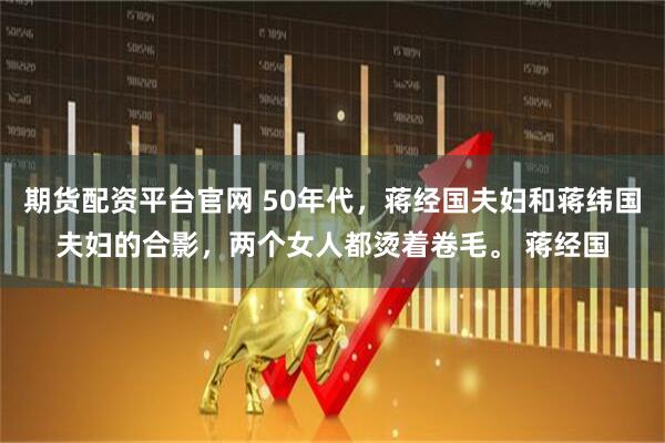 期货配资平台官网 50年代，蒋经国夫妇和蒋纬国夫妇的合影，两个女人都烫着卷毛。 蒋经国